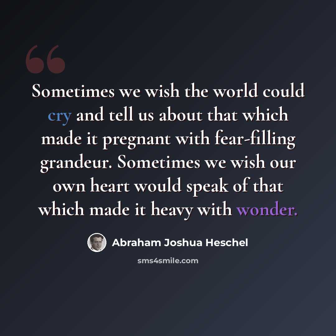 “Sometimes we wish the world could cry and tell us about that which made it pregnant with fear-filling grandeur. Sometimes we wish our own heart would speak of that which made it heavy with wonder.” quote by Abraham Joshua Heschel