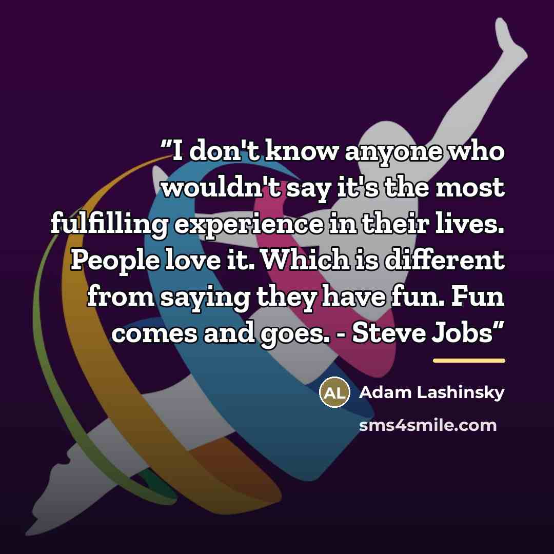 “I don't know anyone who wouldn't say it's the most fulfilling experience in their lives. People love it. Which is different from saying they have fun. Fun comes and goes. - Steve Jobs” quote by Adam Lashinsky