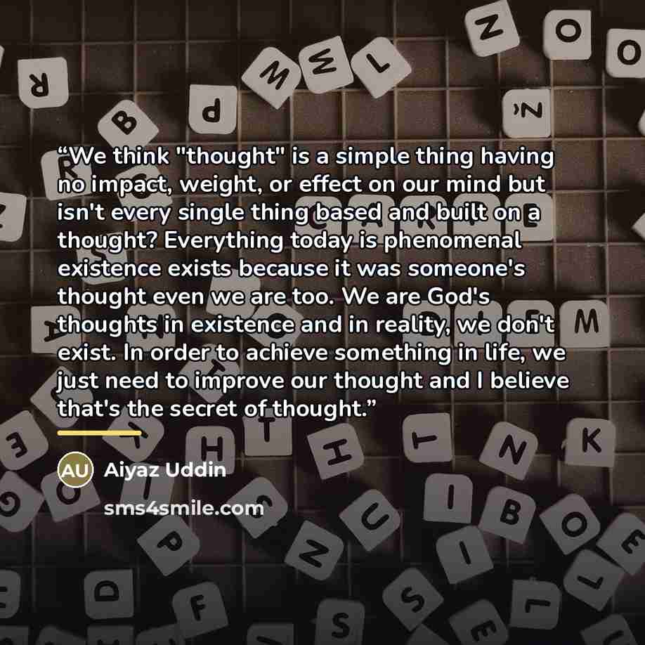 “We think "thought" is a simple thing having no impact, weight, or effect on our mind but isn't every single thing based and built on a thought? Everything today is phenomenal existence exists because it was someone's thought even we are too. We are God's thoughts in existence and in reality, we…” quote by Aiyaz Uddin