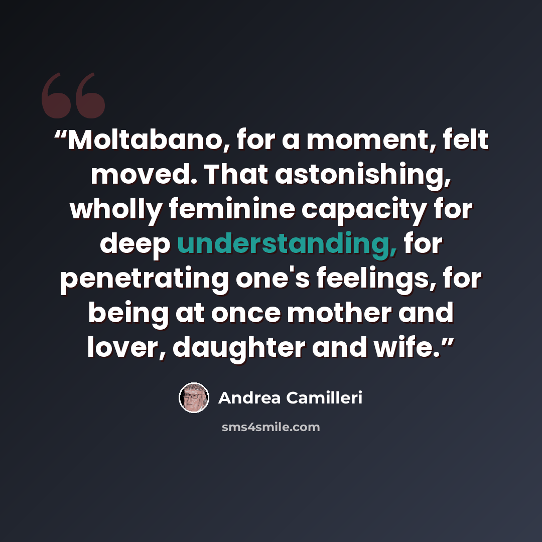 “Moltabano, for a moment, felt moved. That astonishing, wholly feminine capacity for deep understanding, for penetrating one's feelings, for being at once mother and lover, daughter and wife.” quote by Andrea Camilleri