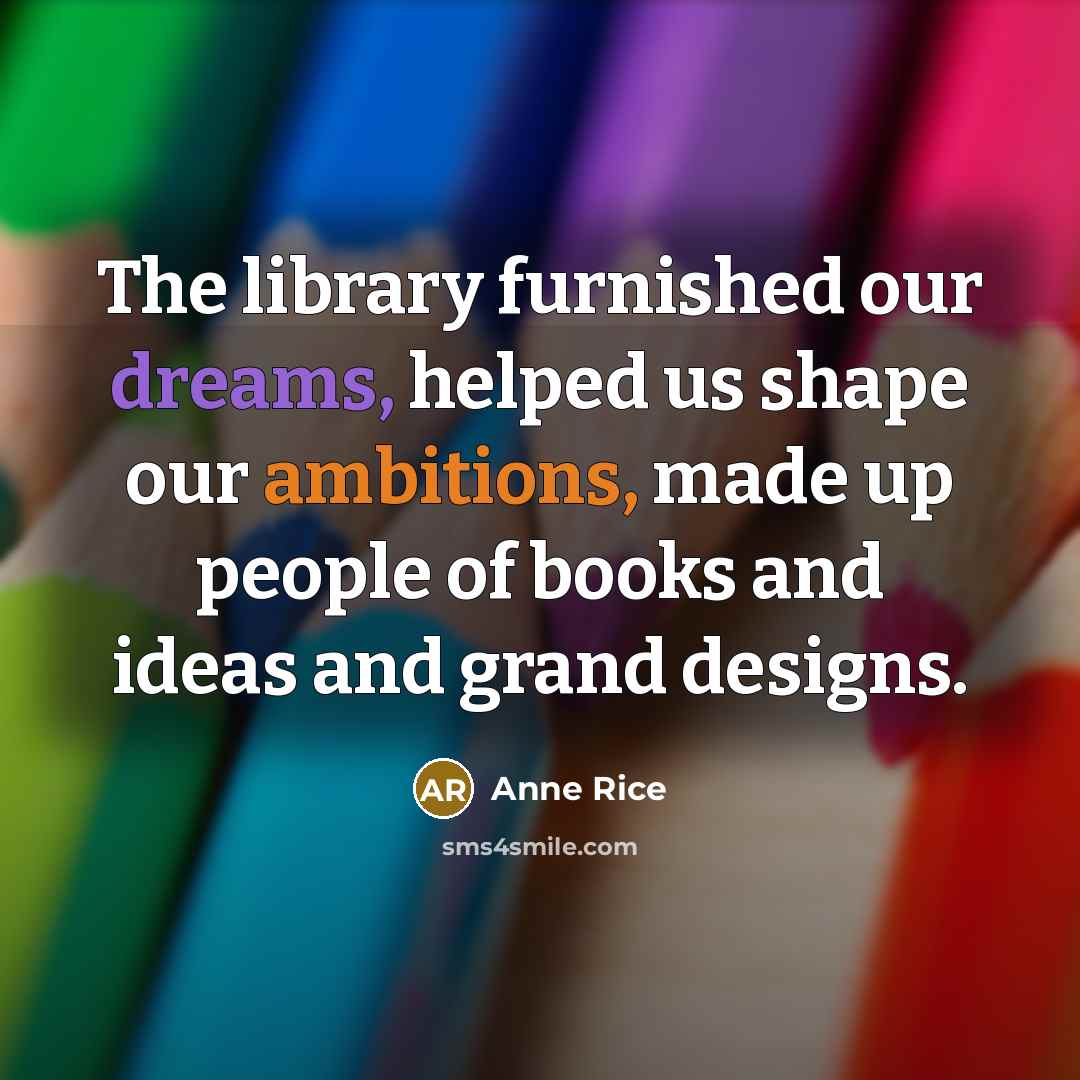 “The library furnished our dreams, helped us shape our ambitions, made up people of books and ideas and grand designs.” quote by Anne Rice