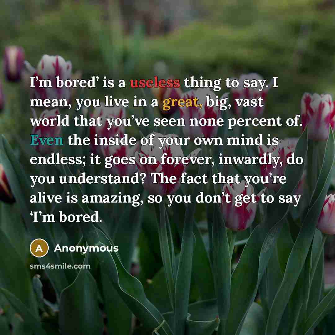 “I’m bored’ is a useless thing to say. I mean, you live in a great, big, vast world that you’ve seen none percent of. Even the inside of your own mind is endless; it goes on forever, inwardly, do you understand? The fact that you’re alive is amazing, so you don’t get to say ‘I’m bored.” quote by Anonymous