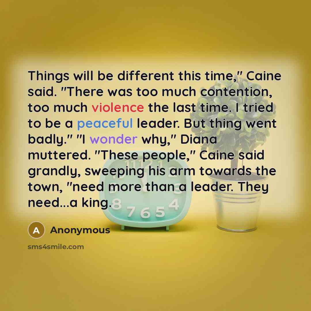 “Things will be different this time," Caine said. "There was too much contention, too much violence the last time. I tried to be a peaceful leader. But thing went badly." "I wonder why," Diana muttered. "These people," Caine said grandly, sweeping his arm towards the town, "need more than a leader…” quote by Anonymous