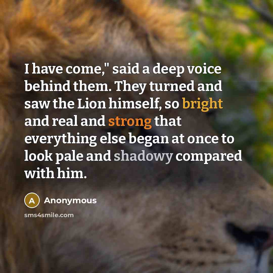 “I have come," said a deep voice behind them. They turned and saw the Lion himself, so bright and real and strong that everything else began at once to look pale and shadowy compared with him.” quote by Anonymous
