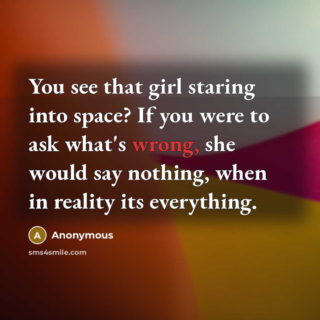 “You see that girl staring into space? If you were to ask what's wrong, she would say nothing, when in reality its everything.” quote by Anonymous