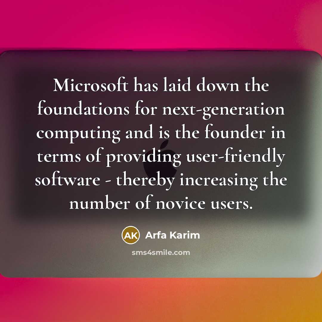 “Microsoft has laid down the foundations for next-generation computing and is the founder in terms of providing user-friendly software - thereby increasing the number of novice users.” quote by Arfa Karim