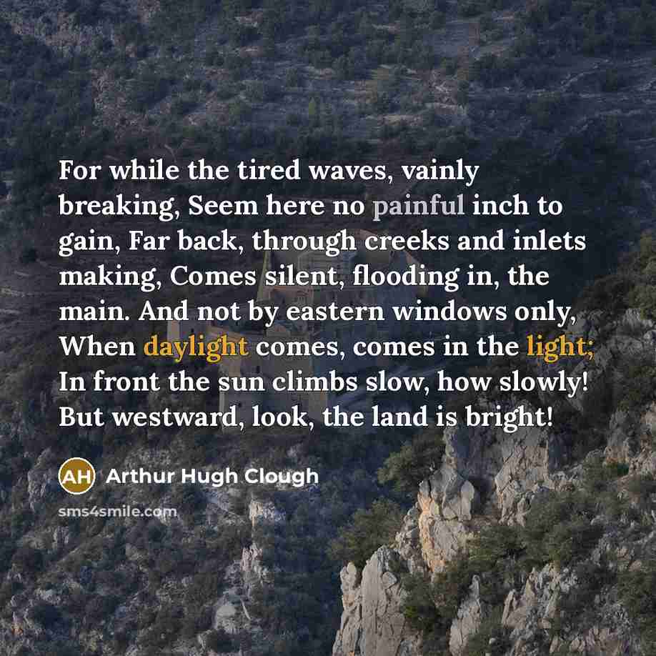 “For while the tired waves, vainly breaking, Seem here no painful inch to gain, Far back, through creeks and inlets making, Comes silent, flooding in, the main. And not by eastern windows only, When daylight comes, comes in the light; In front the sun climbs slow, how slowly! But westward, look…” quote by Arthur Hugh Clough