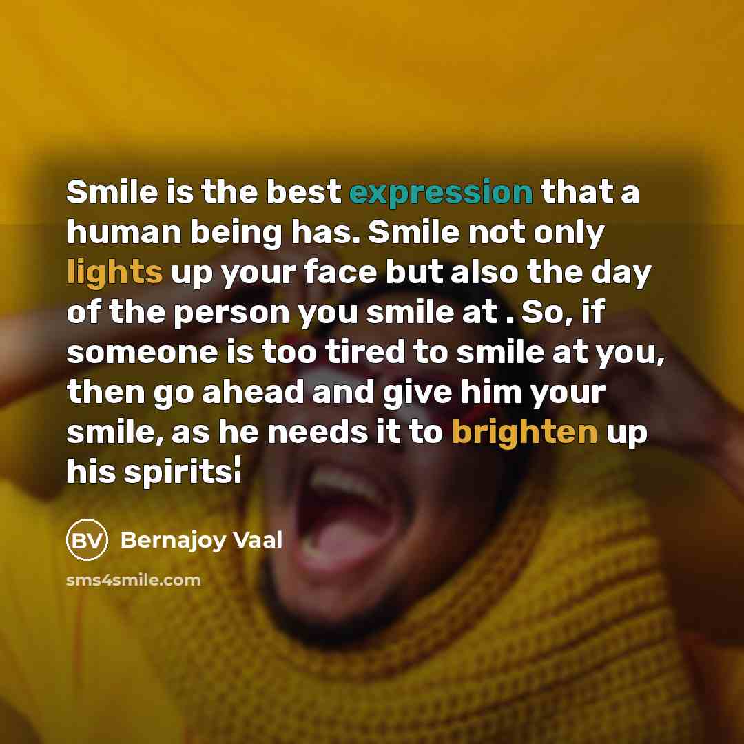 “Smile is the best expression that a human being has. Smile not only lights up your face but also the day of the person you smile at . So, if someone is too tired to smile at you, then go ahead and give him your smile, as he needs it to brighten up his spirits¦” quote by Bernajoy Vaal