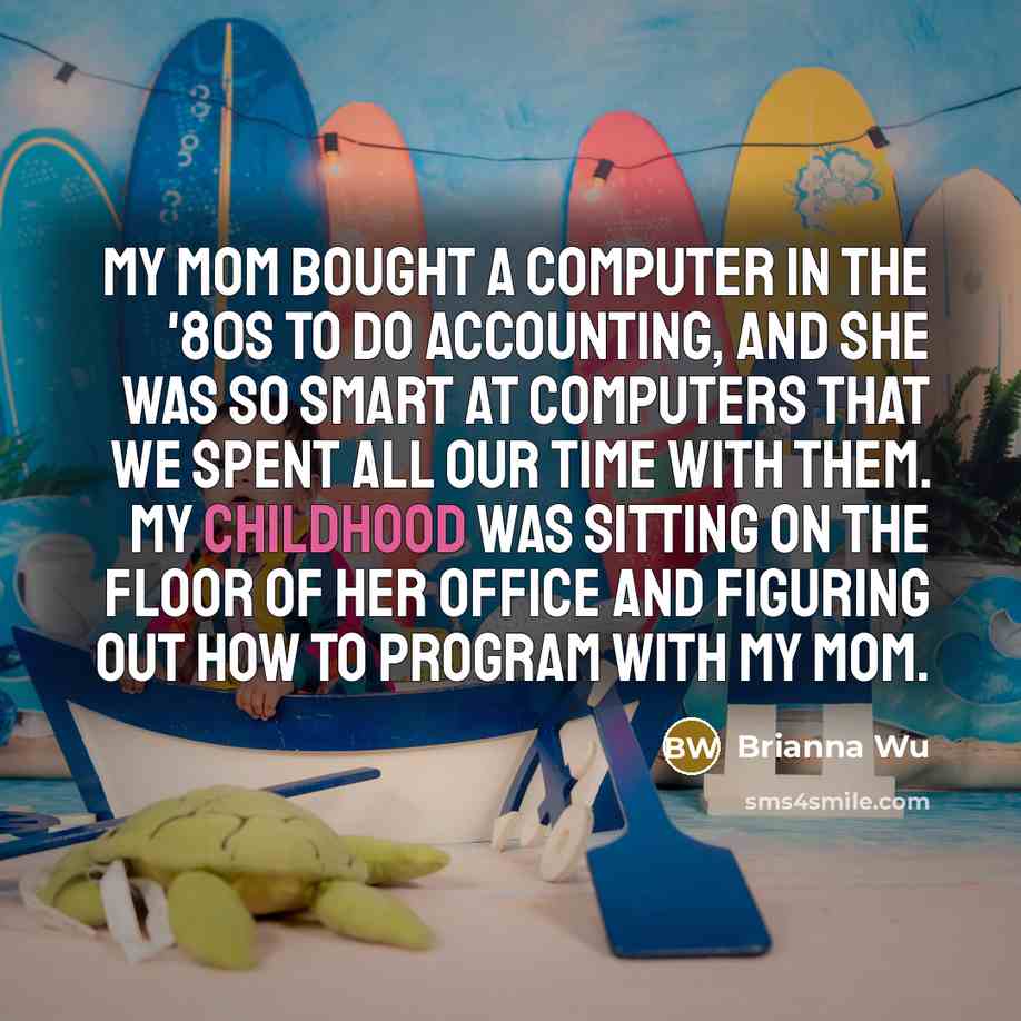 “My mom bought a computer in the '80s to do accounting, and she was so smart at computers that we spent all our time with them. My childhood was sitting on the floor of her office and figuring out how to program with my mom.” quote by Brianna Wu