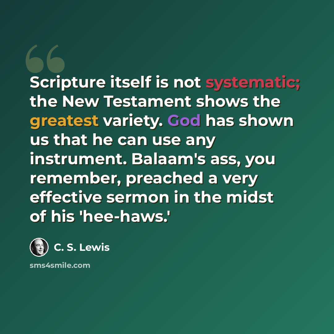 “Scripture itself is not systematic; the New Testament shows the greatest variety. God has shown us that he can use any instrument. Balaam's ass, you remember, preached a very effective sermon in the midst of his 'hee-haws.'” quote by C. S. Lewis
