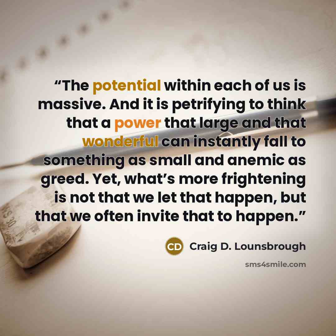 “The potential within each of us is massive. And it is petrifying to think that a power that large and that wonderful can instantly fall to something as small and anemic as greed. Yet, what’s more frightening is not that we let that happen, but that we often invite that to happen.” quote by Craig D. Lounsbrough