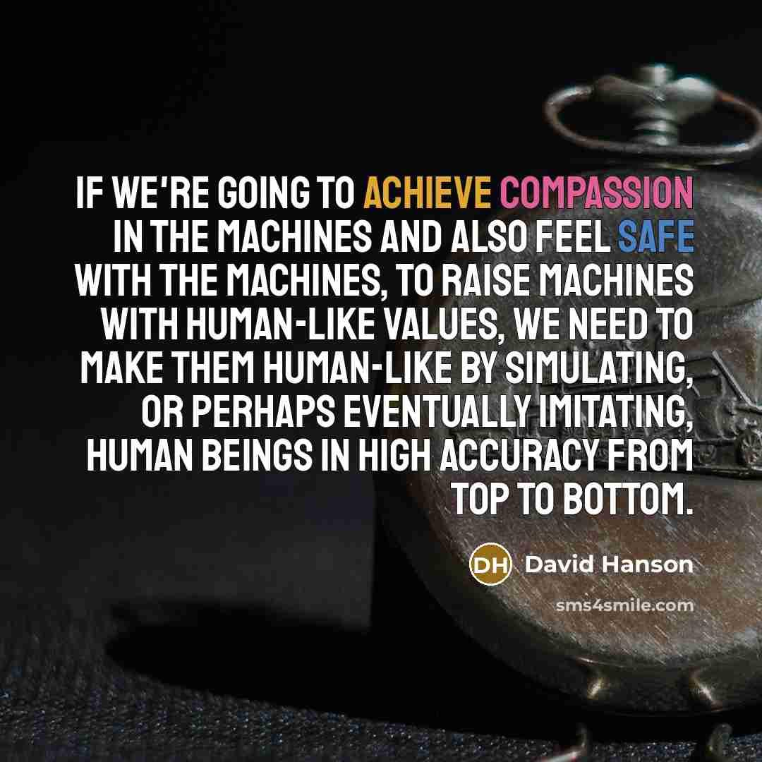 “If we're going to achieve compassion in the machines and also feel safe with the machines, to raise machines with human-like values, we need to make them human-like by simulating, or perhaps eventually imitating, human beings in high accuracy from top to bottom.” quote by David Hanson