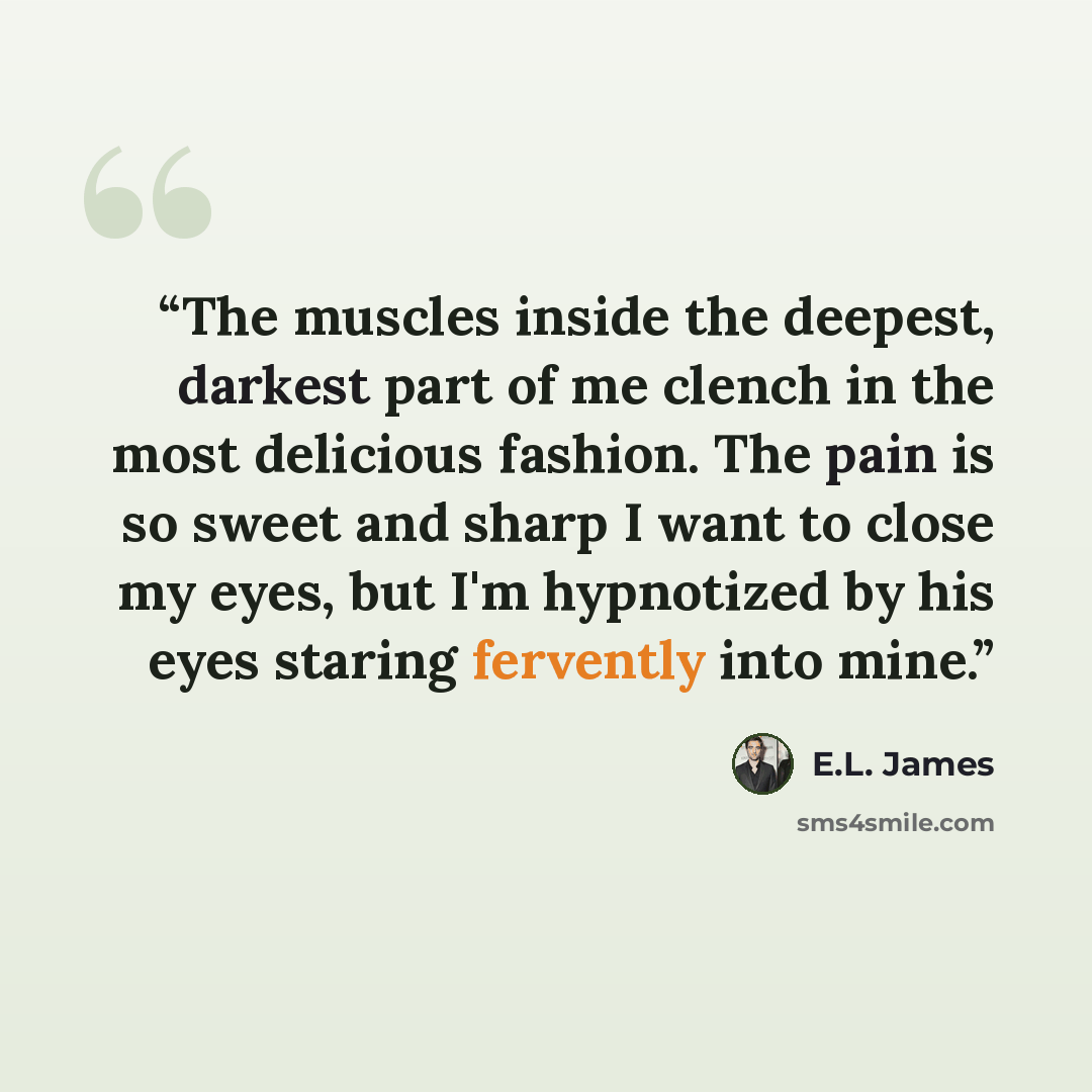 “The muscles inside the deepest, darkest part of me clench in the most delicious fashion. The pain is so sweet and sharp I want to close my eyes, but I'm hypnotized by his eyes staring fervently into mine.” quote by E.L. James