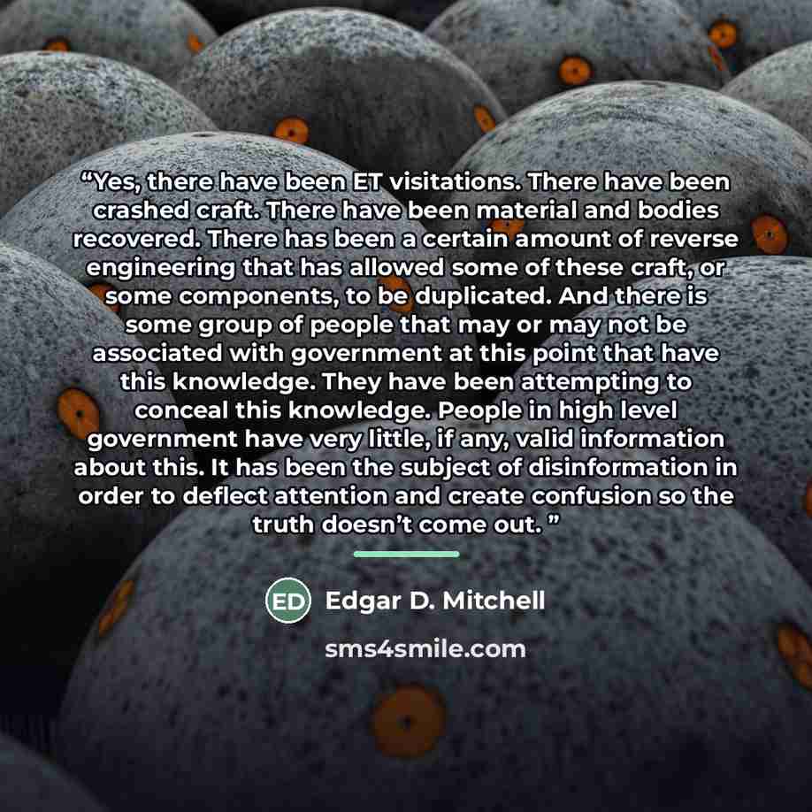 “Yes, there have been ET visitations. There have been crashed craft. There have been material and bodies recovered. There has been a certain amount of reverse engineering that has allowed some of these craft, or some components, to be duplicated. And there is some group of people that may or may…” quote by Edgar D. Mitchell