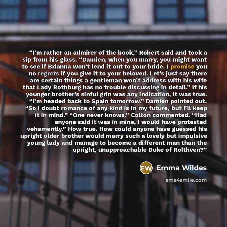“I’m rather an admirer of the book,” Robert said and took a sip from his glass. “Damien, when you marry, you might want to see if Brianna won’t lend it out to your bride. I promise you no regrets if you give it to your beloved. Let’s just say there are certain things a gentleman won’t address with…” quote by Emma Wildes