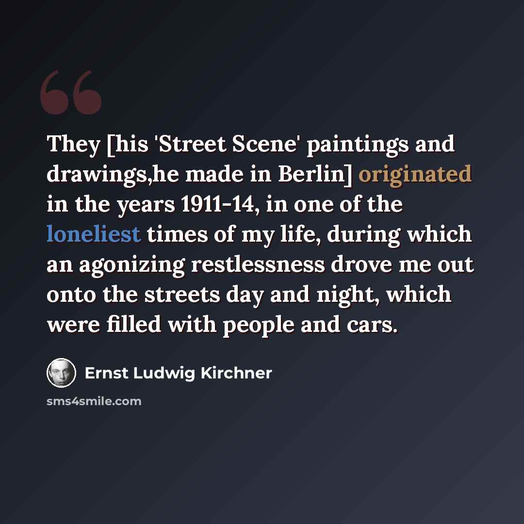 “They [his 'Street Scene' paintings and drawings,he made in Berlin] originated in the years 1911-14, in one of the loneliest times of my life, during which an agonizing restlessness drove me out onto the streets day and night, which were filled with people and cars.” quote by Ernst Ludwig Kirchner