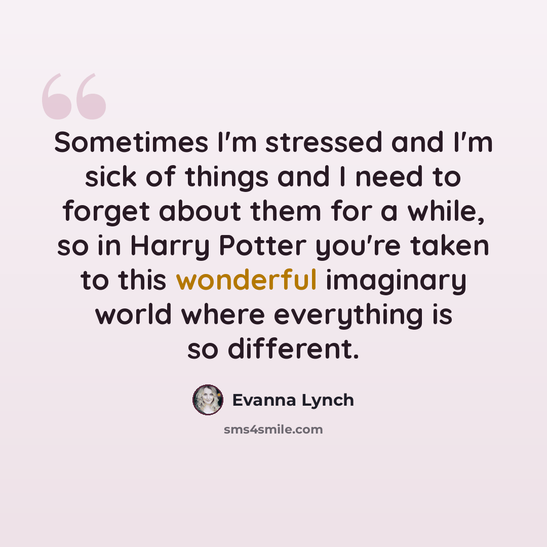 “Sometimes I'm stressed and I'm sick of things and I need to forget about them for a while, so in Harry Potter you're taken to this wonderful imaginary world where everything is so different.” quote by Evanna Lynch