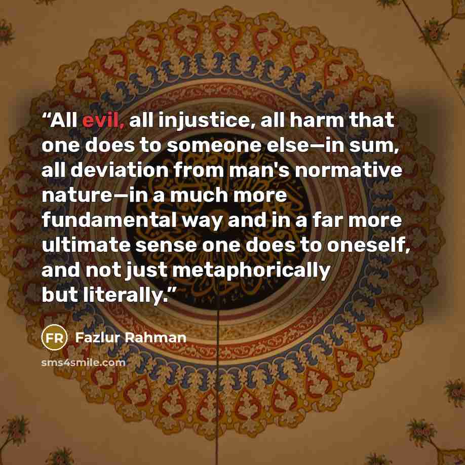 “All evil, all injustice, all harm that one does to someone else—in sum, all deviation from man's normative nature—in a much more fundamental way and in a far more ultimate sense one does to oneself, and not just metaphorically but literally.” quote by Fazlur Rahman