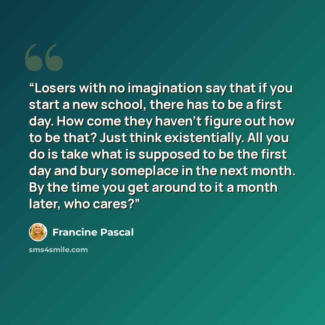 “Losers with no imagination say that if you start a new school, there has to be a first day. How come they haven't figure out how to be that? Just think existentially. All you do is take what is supposed to be the first day and bury someplace in the next month. By the time you get around to it a…” quote by Francine Pascal