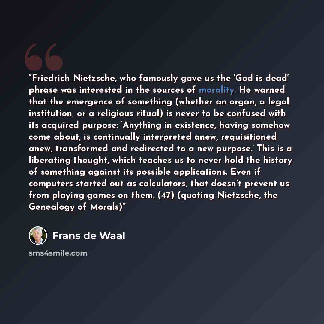 “Friedrich Nietzsche, who famously gave us the ‘God is dead’ phrase was interested in the sources of morality. He warned that the emergence of something (whether an organ, a legal institution, or a religious ritual) is never to be confused with its acquired purpose: ‘Anything in existence, having…” quote by Frans de Waal