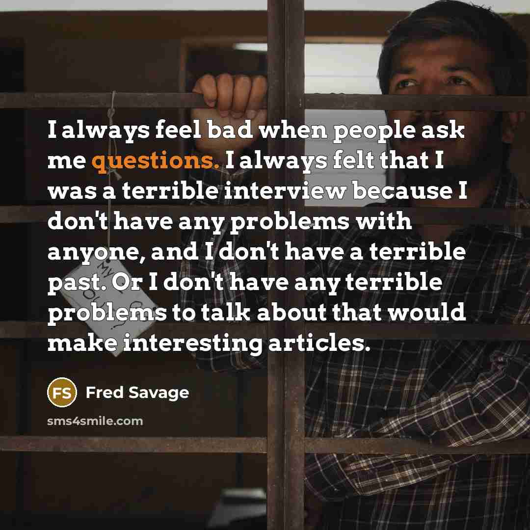 “I always feel bad when people ask me questions. I always felt that I was a terrible interview because I don't have any problems with anyone, and I don't have a terrible past. Or I don't have any terrible problems to talk about that would make interesting articles.” quote by Fred Savage