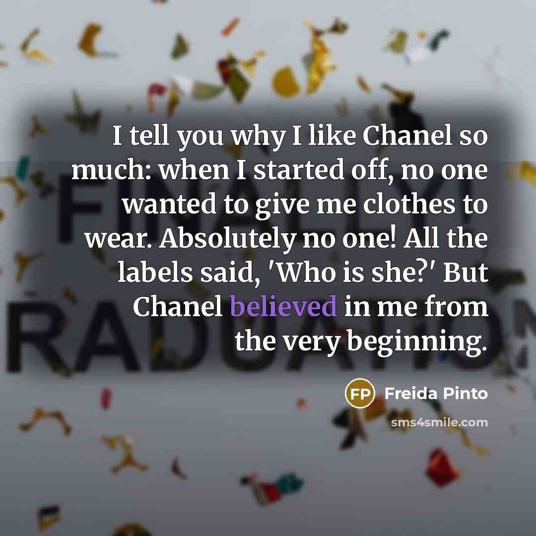 “I tell you why I like Chanel so much: when I started off, no one wanted to give me clothes to wear. Absolutely no one! All the labels said, 'Who is she?' But Chanel believed in me from the very beginning.” quote by Freida Pinto