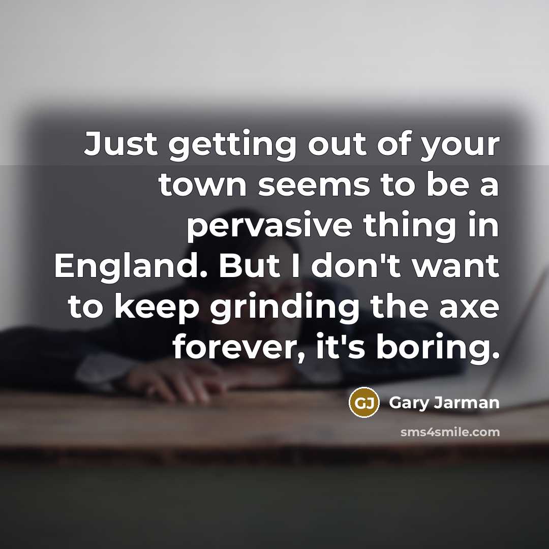 “Just getting out of your town seems to be a pervasive thing in England. But I don't want to keep grinding the axe forever, it's boring.” quote by Gary Jarman