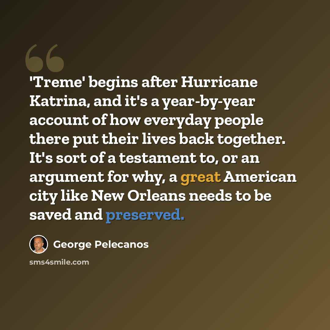 “'Treme' begins after Hurricane Katrina, and it's a year-by-year account of how everyday people there put their lives back together. It's sort of a testament to, or an argument for why, a great American city like New Orleans needs to be saved and preserved.” quote by George Pelecanos