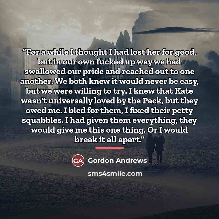 “For a while I thought I had lost her for good, but in our own fucked up way we had swallowed our pride and reached out to one another. We both knew it would never be easy, but we were willing to try. I knew that Kate wasn't universally loved by the Pack, but they owed me. I bled for them, I fixed…” quote by Gordon Andrews