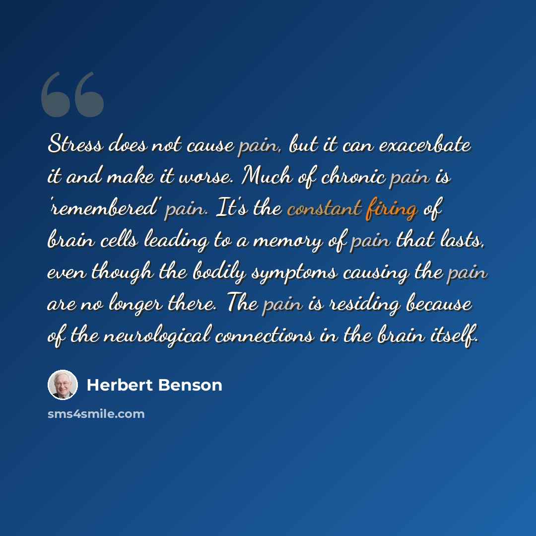 “Stress does not cause pain, but it can exacerbate it and make it worse. Much of chronic pain is 'remembered' pain. It's the constant firing of brain cells leading to a memory of pain that lasts, even though the bodily symptoms causing the pain are no longer there. The pain is residing because of…” quote by Herbert Benson