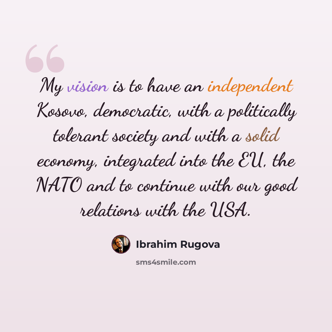 “My vision is to have an independent Kosovo, democratic, with a politically tolerant society and with a solid economy, integrated into the EU, the NATO and to continue with our good relations with the USA.” quote by Ibrahim Rugova