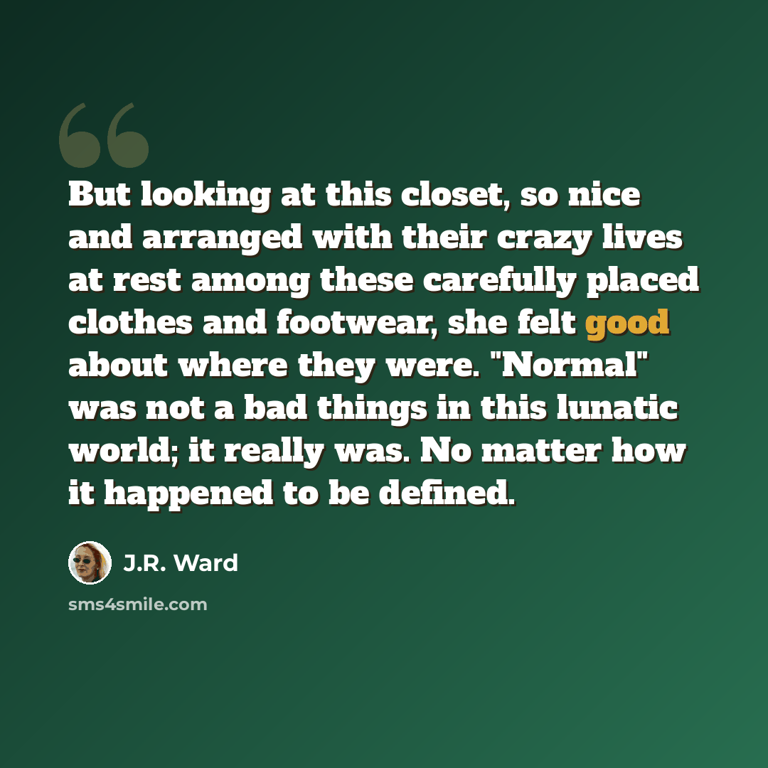 “But looking at this closet, so nice and arranged with their crazy lives at rest among these carefully placed clothes and footwear, she felt good about where they were. "Normal" was not a bad things in this lunatic world; it really was. No matter how it happened to be defined.” quote by J.R. Ward