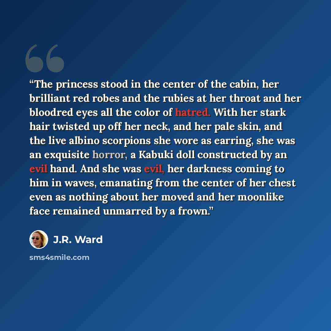 “The princess stood in the center of the cabin, her brilliant red robes and the rubies at her throat and her bloodred eyes all the color of hatred. With her stark hair twisted up off her neck, and her pale skin, and the live albino scorpions she wore as earring, she was an exquisite horror, a…” quote by J.R. Ward