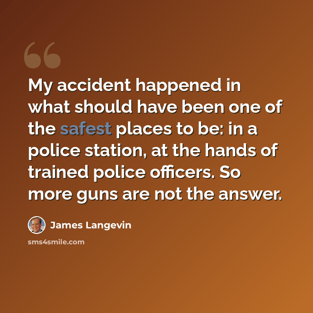 “My accident happened in what should have been one of the safest places to be: in a police station, at the hands of trained police officers. So more guns are not the answer.” quote by James Langevin
