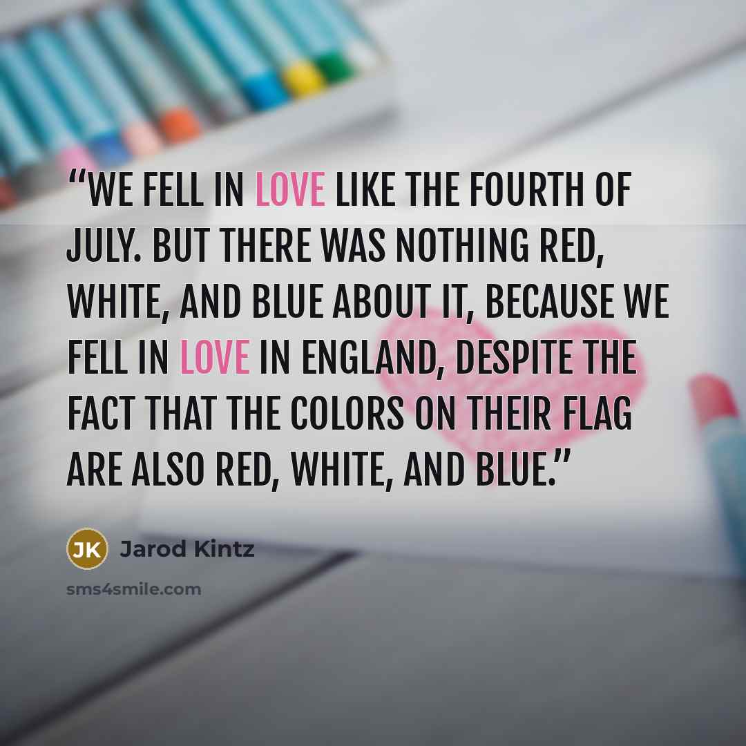 “We fell in love like the Fourth of July. But there was nothing red, white, and blue about it, because we fell in love in England, despite the fact that the colors on their flag are also red, white, and blue.” quote by Jarod Kintz