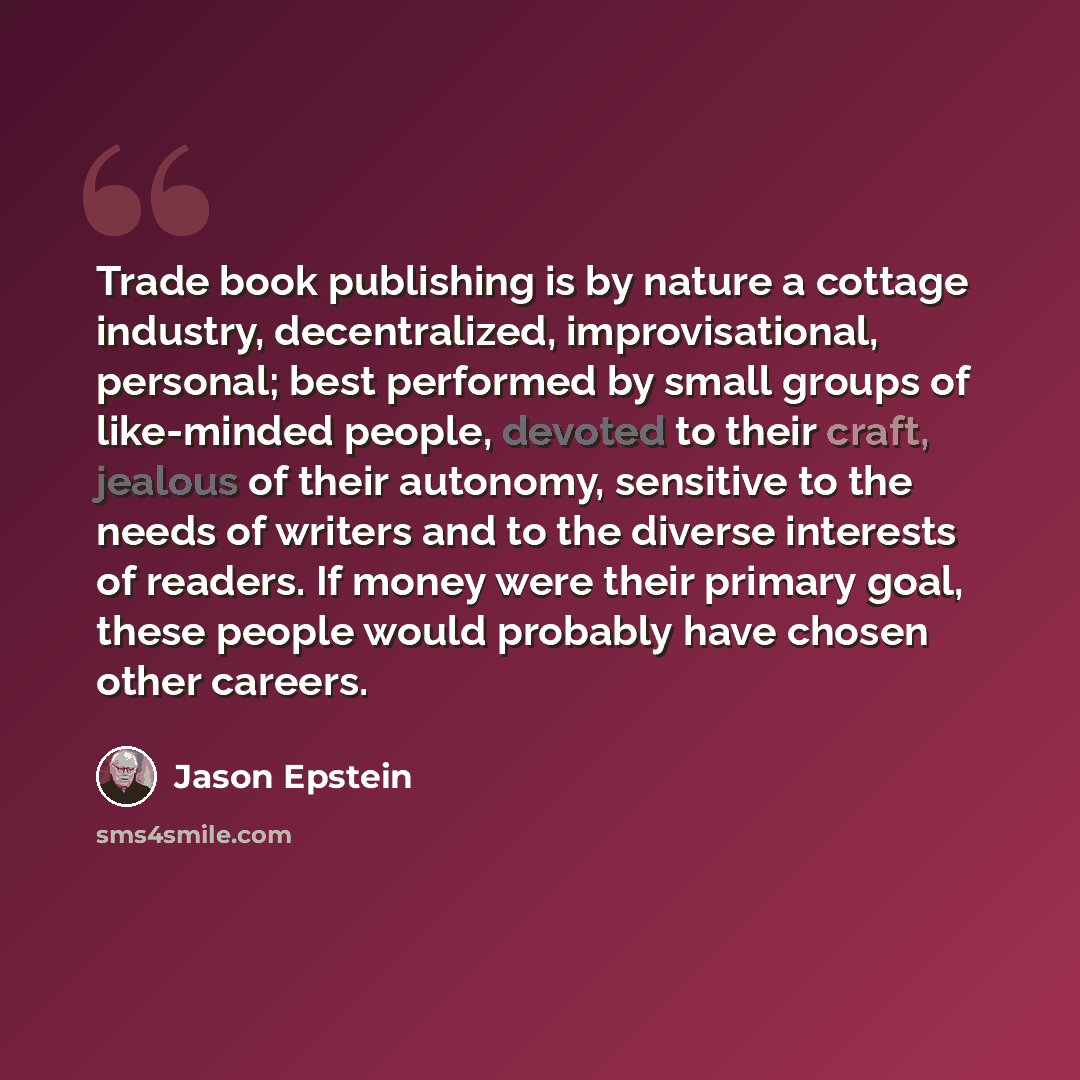 “Trade book publishing is by nature a cottage industry, decentralized, improvisational, personal; best performed by small groups of like-minded people, devoted to their craft, jealous of their autonomy, sensitive to the needs of writers and to the diverse interests of readers. If money were their…” quote by Jason Epstein