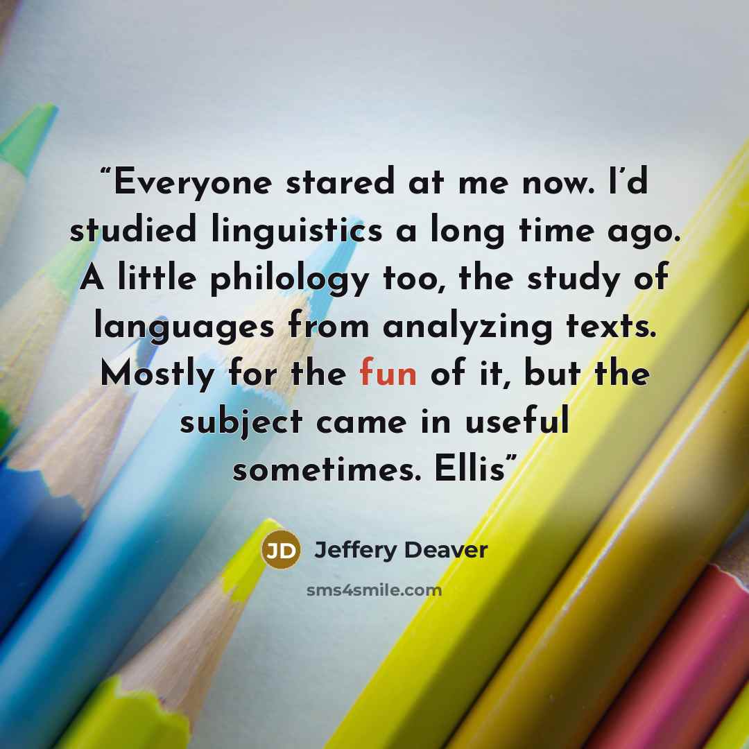 “Everyone stared at me now. I’d studied linguistics a long time ago. A little philology too, the study of languages from analyzing texts. Mostly for the fun of it, but the subject came in useful sometimes. Ellis” quote by Jeffery Deaver