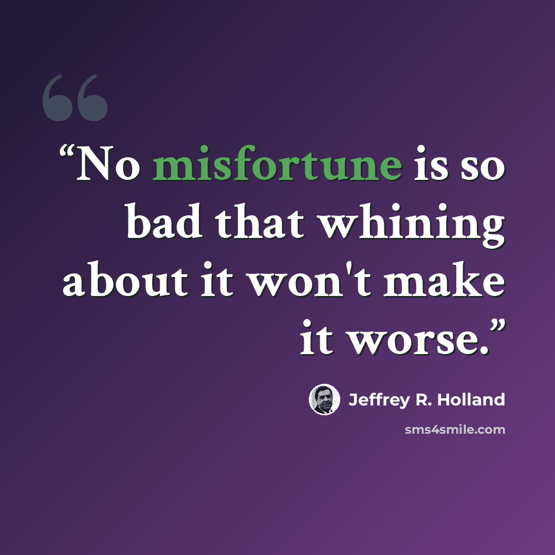 “No misfortune is so bad that whining about it won't make it worse.” quote by Jeffrey R. Holland