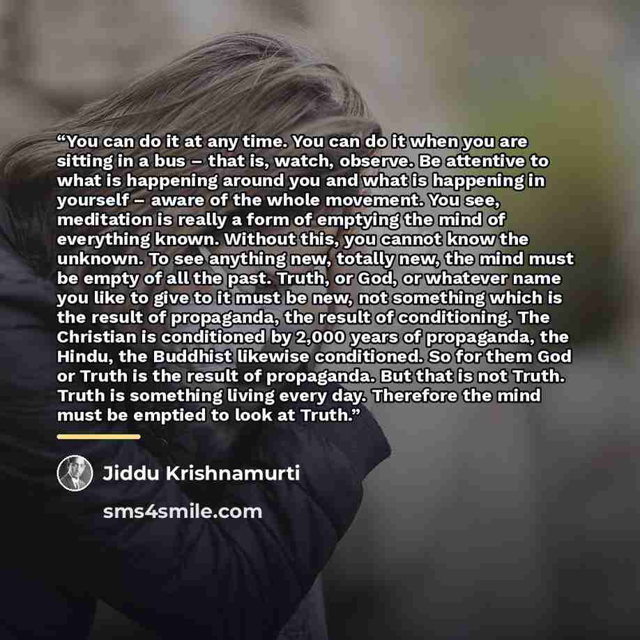 “You can do it at any time. You can do it when you are sitting in a bus – that is, watch, observe. Be attentive to what is happening around you and what is happening in yourself – aware of the whole movement. You see, meditation is really a form of emptying the mind of everything known. Without…” quote by Jiddu Krishnamurti