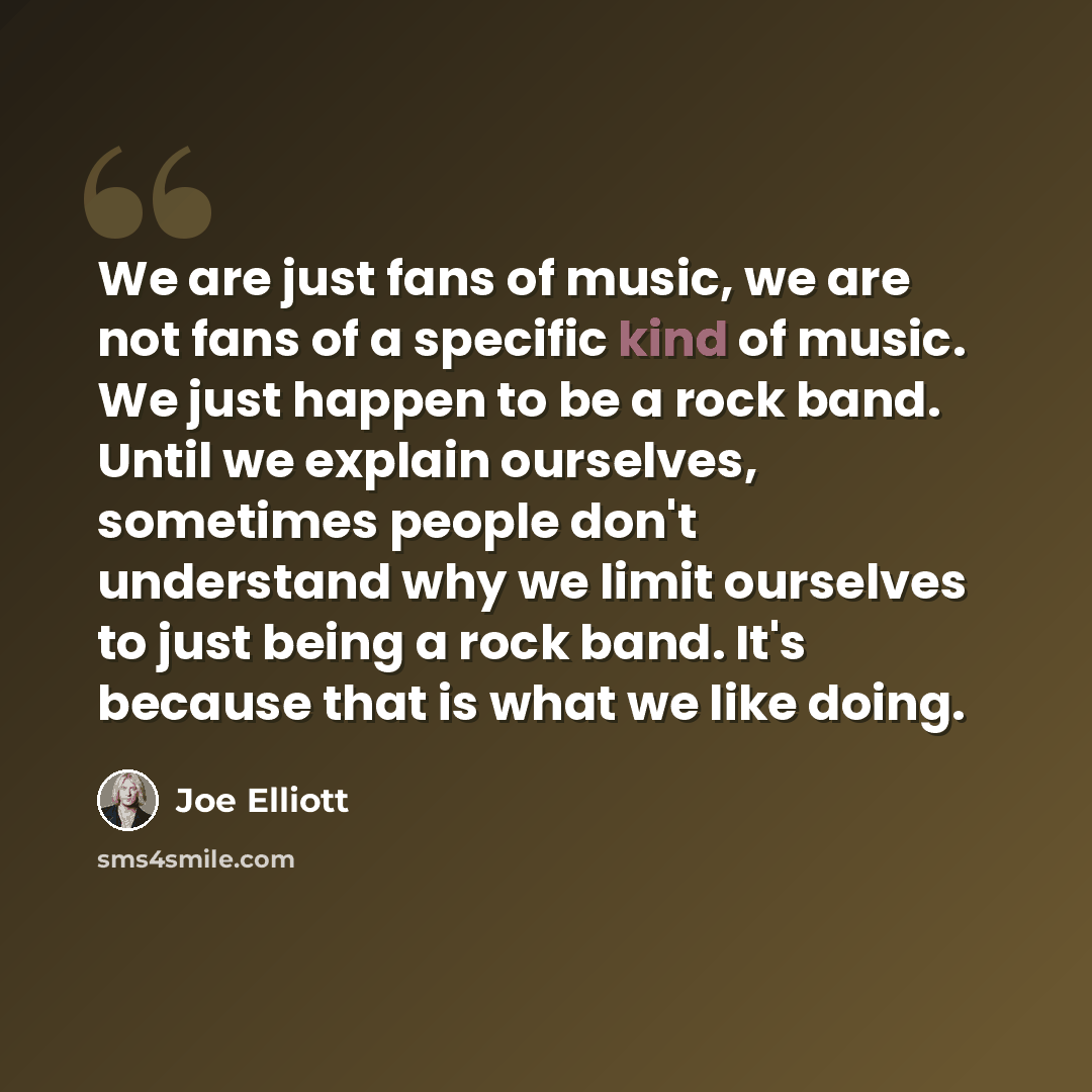 “We are just fans of music, we are not fans of a specific kind of music. We just happen to be a rock band. Until we explain ourselves, sometimes people don't understand why we limit ourselves to just being a rock band. It's because that is what we like doing.” quote by Joe Elliott