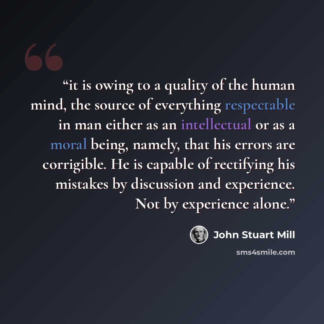 “it is owing to a quality of the human mind, the source of everything respectable in man either as an intellectual or as a moral being, namely, that his errors are corrigible. He is capable of rectifying his mistakes by discussion and experience. Not by experience alone.” quote by John Stuart Mill