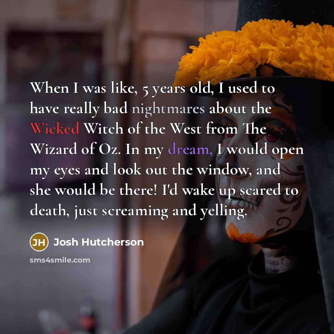 “When I was like, 5 years old, I used to have really bad nightmares about the Wicked Witch of the West from The Wizard of Oz. In my dream, I would open my eyes and look out the window, and she would be there! I'd wake up scared to death, just screaming and yelling.” quote by Josh Hutcherson