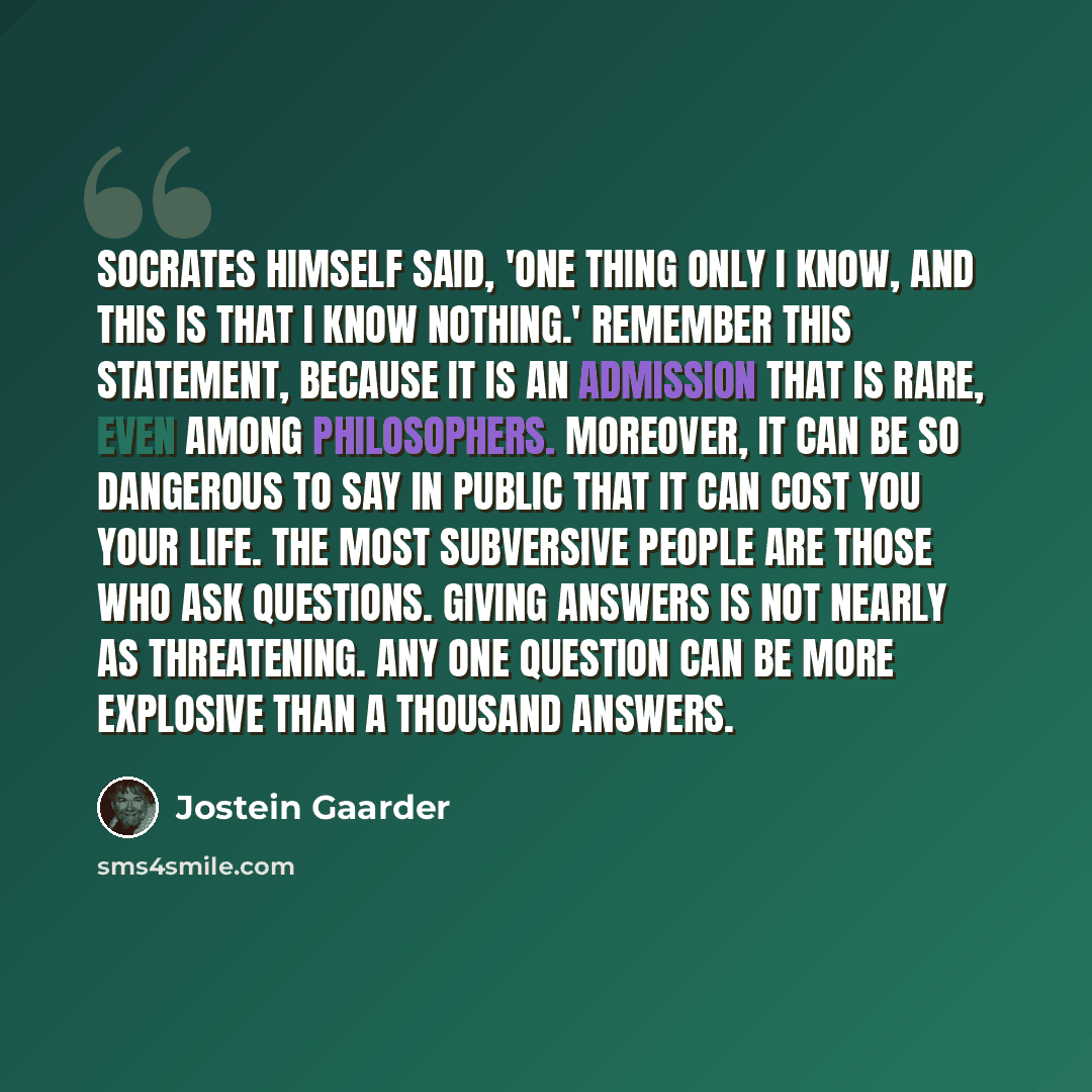 “Socrates himself said, 'One thing only I know, and this is that I know nothing.' Remember this statement, because it is an admission that is rare, even among philosophers. Moreover, it can be so dangerous to say in public that it can cost you your life. The most subversive people are those who ask…” quote by Jostein Gaarder