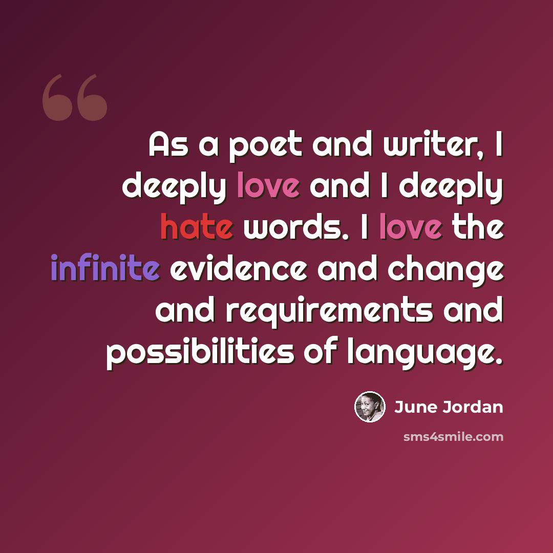 “As a poet and writer, I deeply love and I deeply hate words. I love the infinite evidence and change and requirements and possibilities of language.” quote by June Jordan