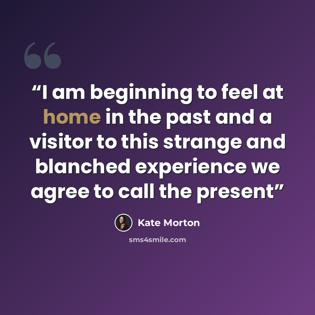 “I am beginning to feel at home in the past and a visitor to this strange and blanched experience we agree to call the present” quote by Kate Morton