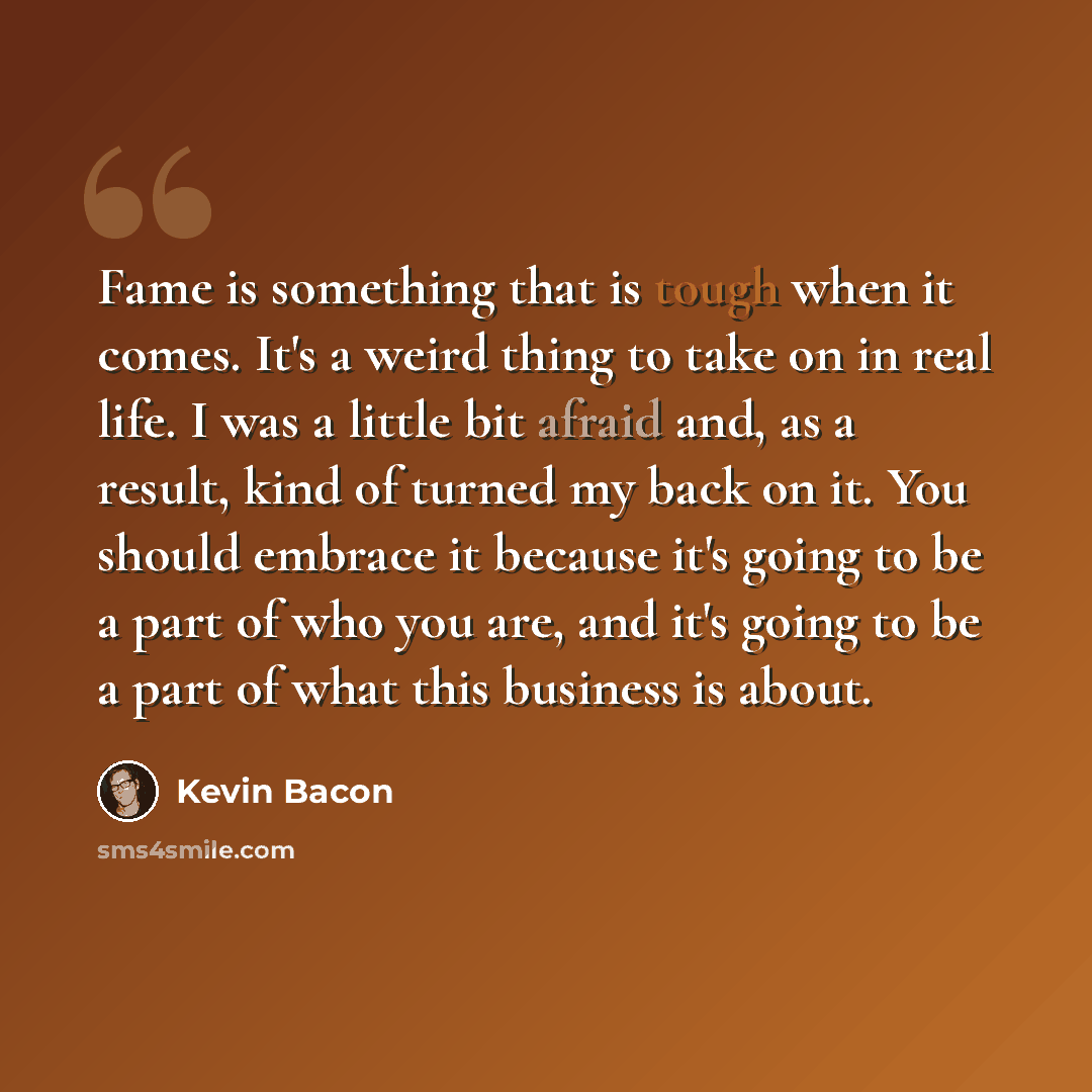 “Fame is something that is tough when it comes. It's a weird thing to take on in real life. I was a little bit afraid and, as a result, kind of turned my back on it. You should embrace it because it's going to be a part of who you are, and it's going to be a part of what this business is about.” quote by Kevin Bacon