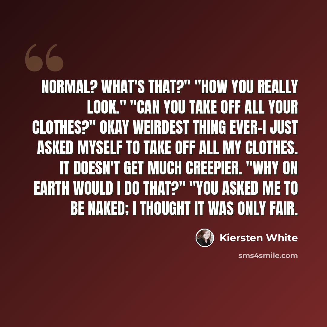 “Normal? What's that?" "How you really look." "Can you take off all your clothes?" Okay weirdest thing ever-I just asked myself to take off all my clothes. It doesn't get much creepier. "Why on earth would I do that?" "You asked me to be naked; I thought it was only fair.” quote by Kiersten White