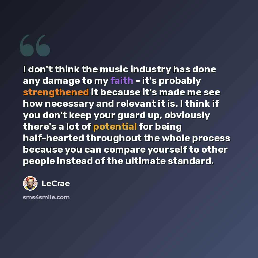 “I don't think the music industry has done any damage to my faith - it's probably strengthened it because it's made me see how necessary and relevant it is. I think if you don't keep your guard up, obviously there's a lot of potential for being half-hearted throughout the whole process because you…” quote by LeCrae