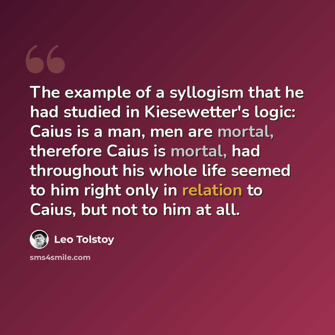 “The example of a syllogism that he had studied in Kiesewetter's logic: Caius is a man, men are mortal, therefore Caius is mortal, had throughout his whole life seemed to him right only in relation to Caius, but not to him at all.” quote by Leo Tolstoy