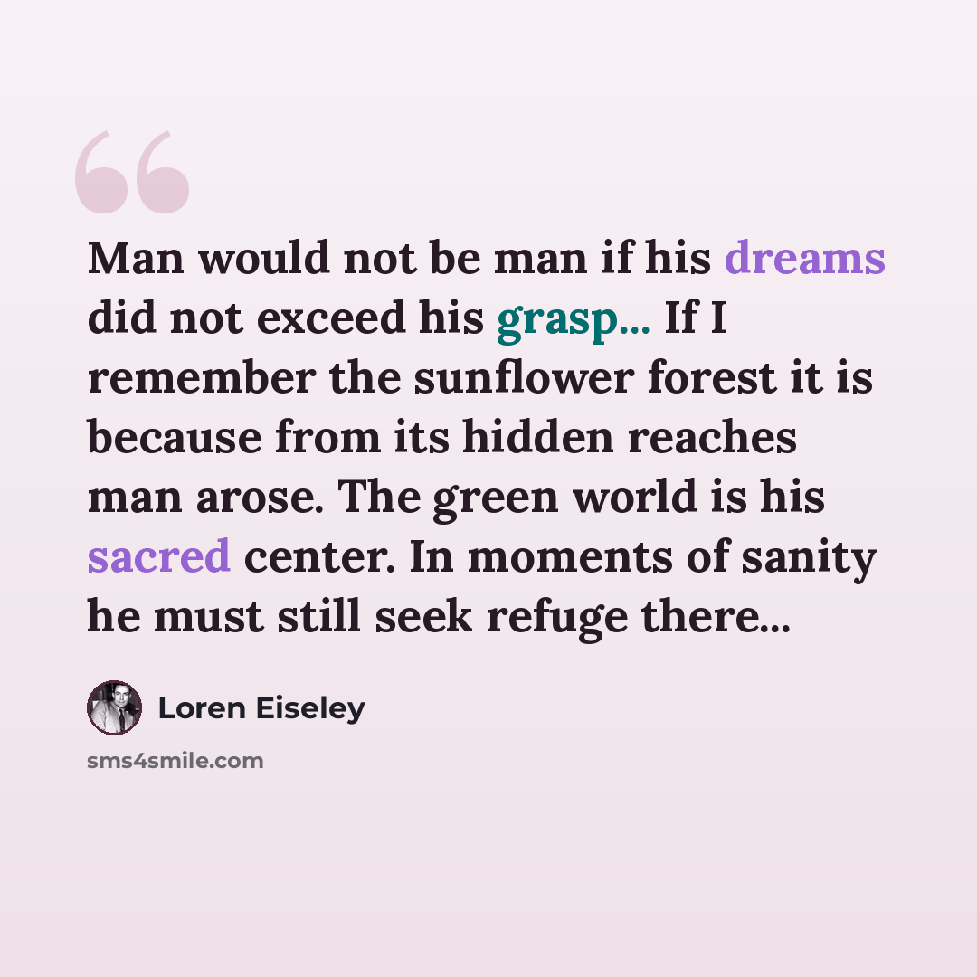 “Man would not be man if his dreams did not exceed his grasp... If I remember the sunflower forest it is because from its hidden reaches man arose. The green world is his sacred center. In moments of sanity he must still seek refuge there...” quote by Loren Eiseley